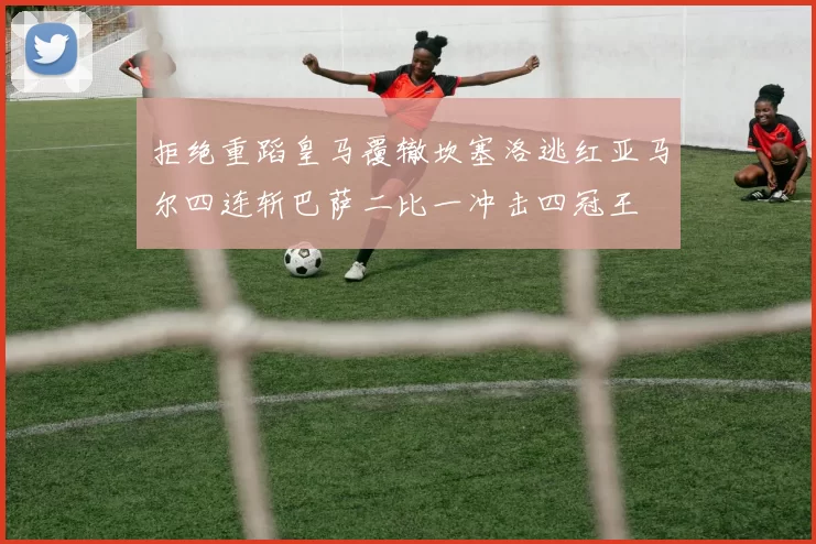 拒绝重蹈皇马覆辙坎塞洛逃红亚马尔四连斩巴萨二比一冲击四冠王